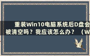 重装Win10电脑系统后D盘会被清空吗？我应该怎么办？ （Win10电脑重装时D盘会被清空吗？安全吗？）